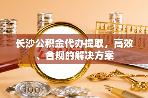 梅列长沙公积金代办提取，高效、合规的解决方案