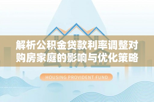 梅列解析公积金贷款利率调整对购房家庭的影响与优化策略