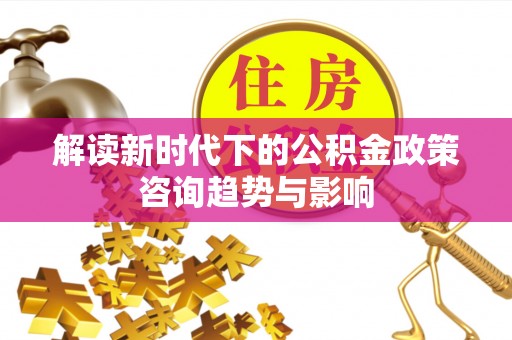 梅列解读新时代下的公积金政策咨询趋势与影响