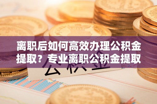 梅列离职后如何高效办理公积金提取？专业离职公积金提取代办服务详解