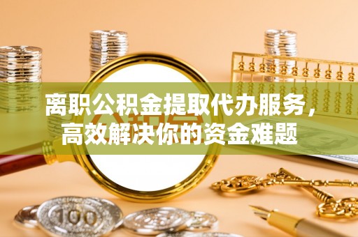梅列离职公积金提取代办服务，高效解决你的资金难题