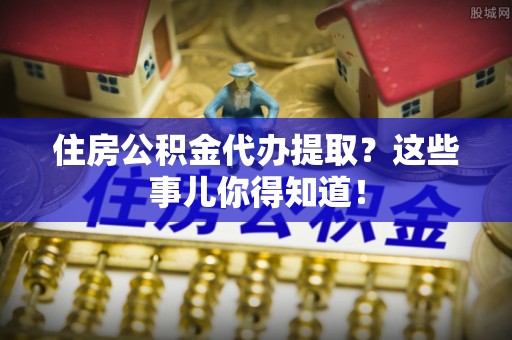 梅列住房公积金代办提取？这些事儿你得知道！