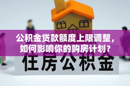 梅列公积金贷款额度上限调整，如何影响你的购房计划？