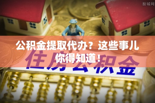 梅列公积金提取代办？这些事儿你得知道！