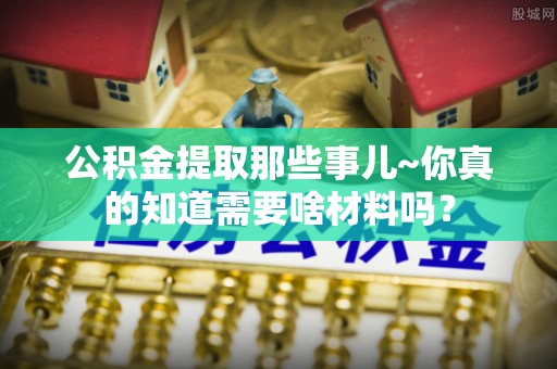 梅列公积金提取那些事儿~你真的知道需要啥材料吗？