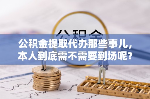 梅列公积金提取代办那些事儿，本人到底需不需要到场呢？