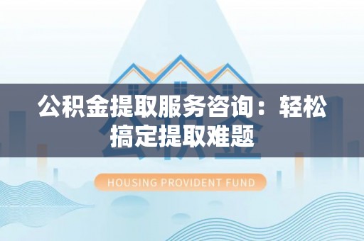 梅列公积金提取服务咨询：轻松搞定提取难题