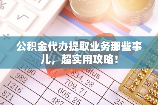 梅列公积金代办提取业务那些事儿，超实用攻略！