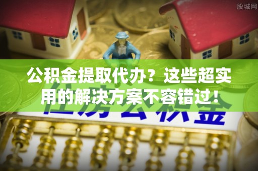 梅列公积金提取代办？这些超实用的解决方案不容错过！