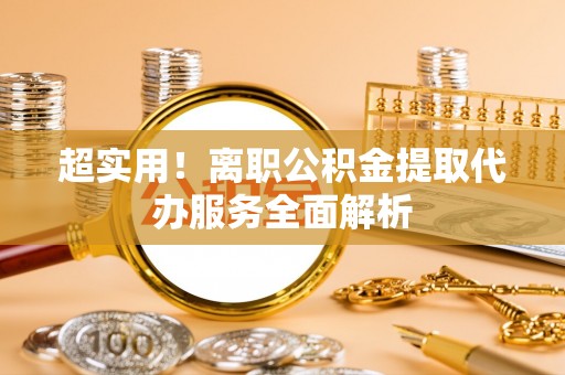 梅列超实用！离职公积金提取代办服务全面解析