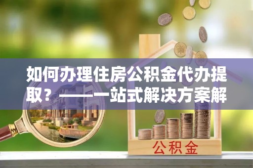 梅列如何办理住房公积金代办提取？——一站式解决方案解析